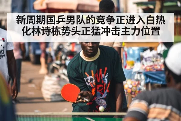 新周期国乒男队的竞争正进入白热化林诗栋势头正猛冲击主力位置