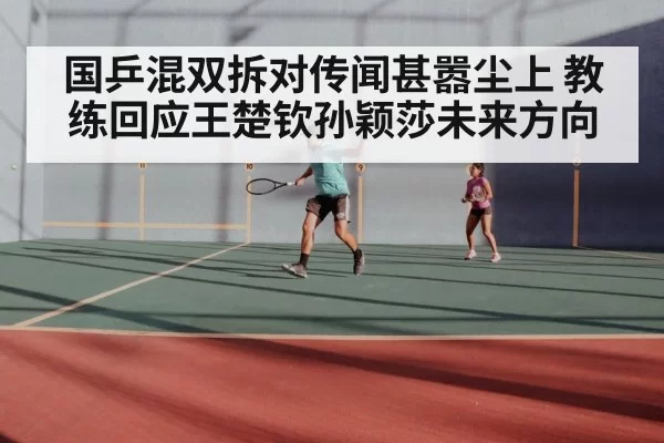 国乒混双拆对传闻甚嚣尘上 教练回应王楚钦孙颖莎未来方向