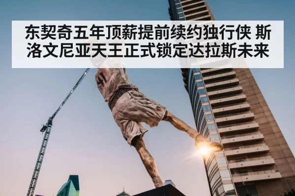 东契奇五年顶薪提前续约独行侠 斯洛文尼亚天王正式锁定达拉斯未来