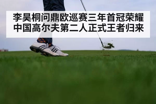 李昊桐问鼎欧巡赛三年首冠荣耀 中国高尔夫第二人正式王者归来